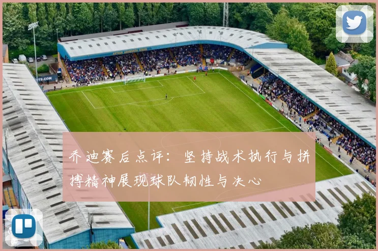 乔迪赛后点评：坚持战术执行与拼搏精神展现球队韧性与决心