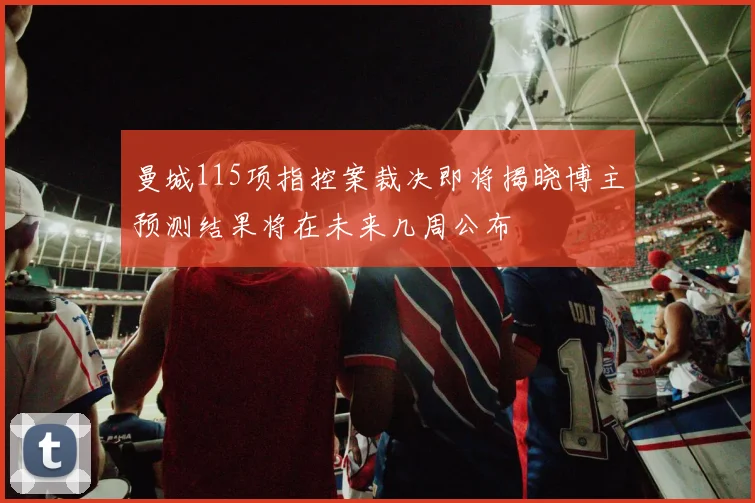 曼城115项指控案裁决即将揭晓博主预测结果将在未来几周公布