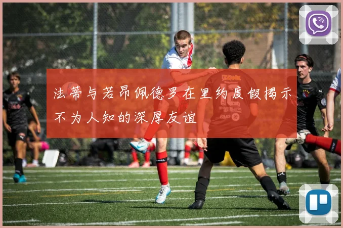 法蒂与若昂佩德罗在里约度假揭示不为人知的深厚友谊