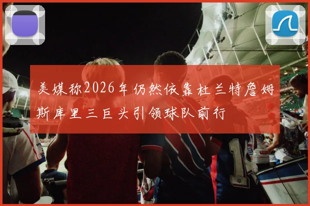 美媒称2026年仍然依靠杜兰特詹姆斯库里三巨头引领球队前行