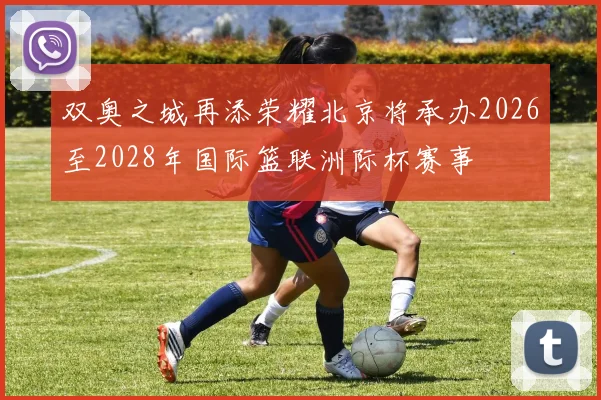 双奥之城再添荣耀北京将承办2026至2028年国际篮联洲际杯赛事