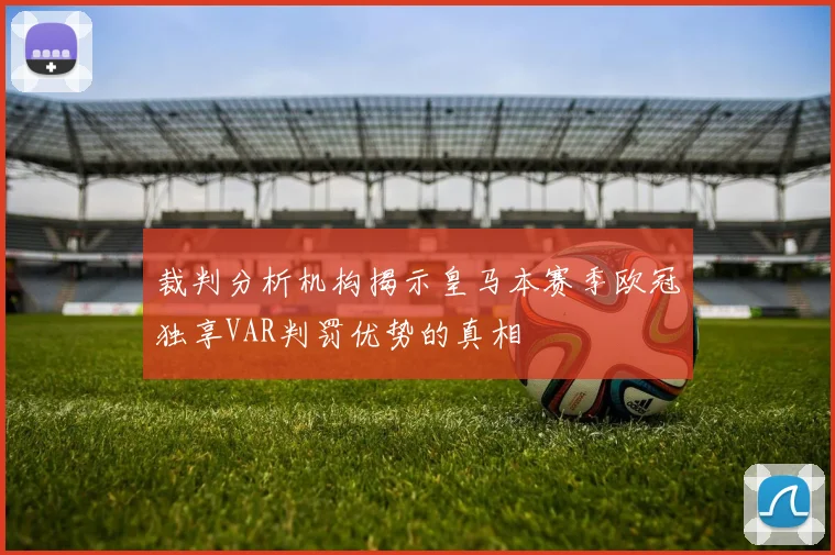 裁判分析机构揭示皇马本赛季欧冠独享VAR判罚优势的真相