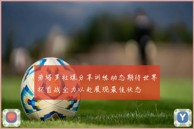 劳塔罗社媒分享训练动态期待世界杯首战全力以赴展现最佳状态