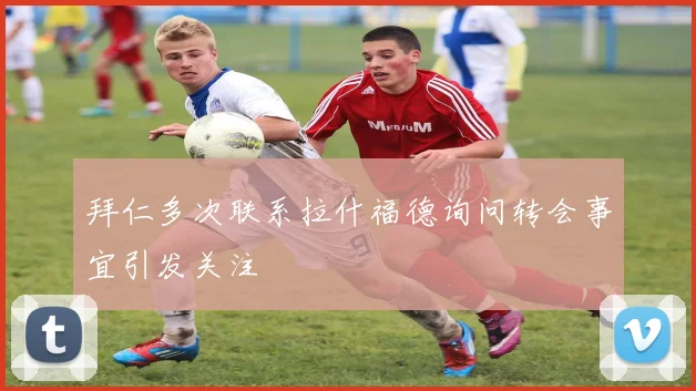 拜仁多次联系拉什福德询问转会事宜引发关注