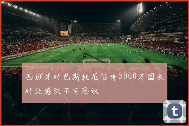 西班牙对巴斯托尼估价5000万国米对此感到不可思议