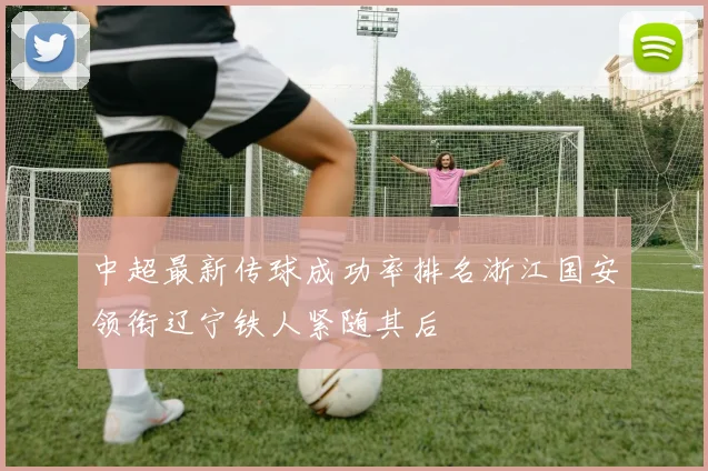 中超最新传球成功率排名浙江国安领衔辽宁铁人紧随其后