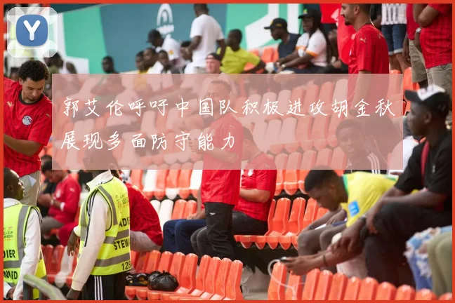 郭艾伦呼吁中国队积极进攻胡金秋展现多面防守能力