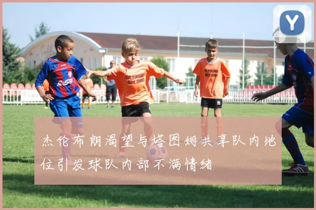 杰伦布朗渴望与塔图姆共享队内地位引发球队内部不满情绪