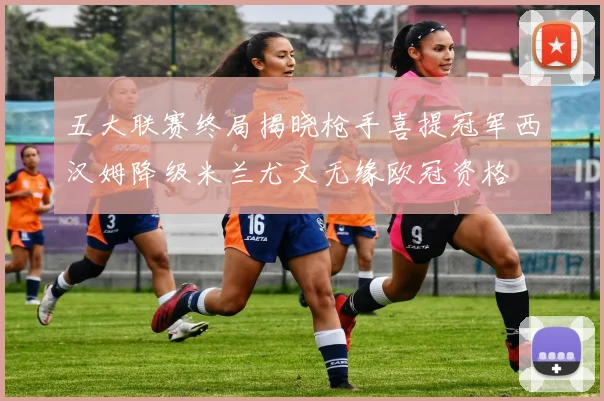 五大联赛终局揭晓枪手喜提冠军西汉姆降级米兰尤文无缘欧冠资格