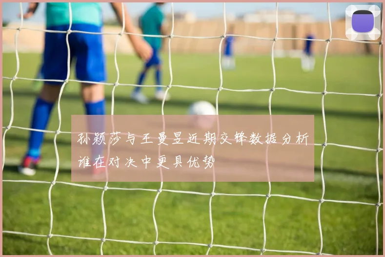 孙颖莎与王曼昱近期交锋数据分析谁在对决中更具优势