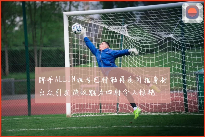 牌手ALLIN姐与巴特勒再度同框身材出众引发热议魅力四射令人惊艳