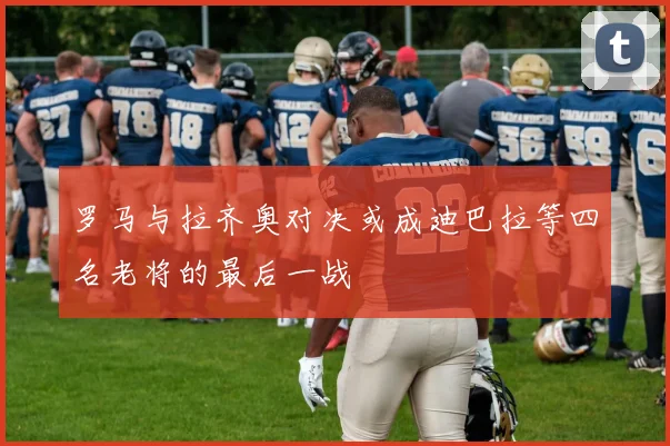 罗马与拉齐奥对决或成迪巴拉等四名老将的最后一战