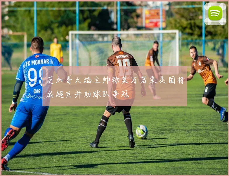 芝加哥火焰主帅称莱万若来美国将成超巨并助球队争冠