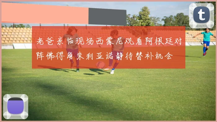 老爸亲临现场西蒙尼观看阿根廷对阵佛得角朱利亚诺静待替补机会