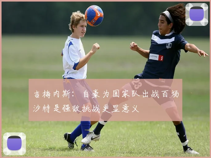 吉梅内斯：自豪为国家队出战百场沙特是强敌挑战更显意义