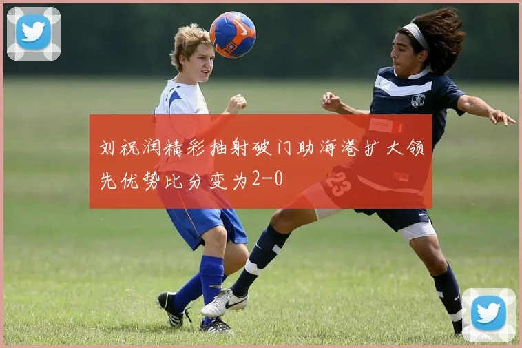 刘祝润精彩抽射破门助海港扩大领先优势比分变为2-0