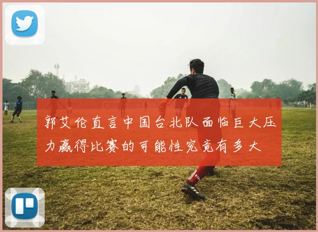 郭艾伦直言中国台北队面临巨大压力赢得比赛的可能性究竟有多大