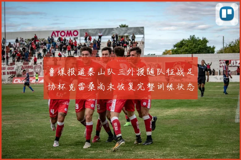 鲁媒报道泰山队三外援随队征战足协杯克雷桑尚未恢复完整训练状态