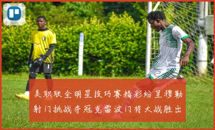 美职联全明星技巧赛精彩纷呈穆勒射门挑战夺冠克雷波门将大战胜出