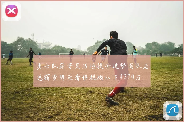 勇士队薪资灵活性提升追梦离队后总薪资降至奢侈税线以下4370万