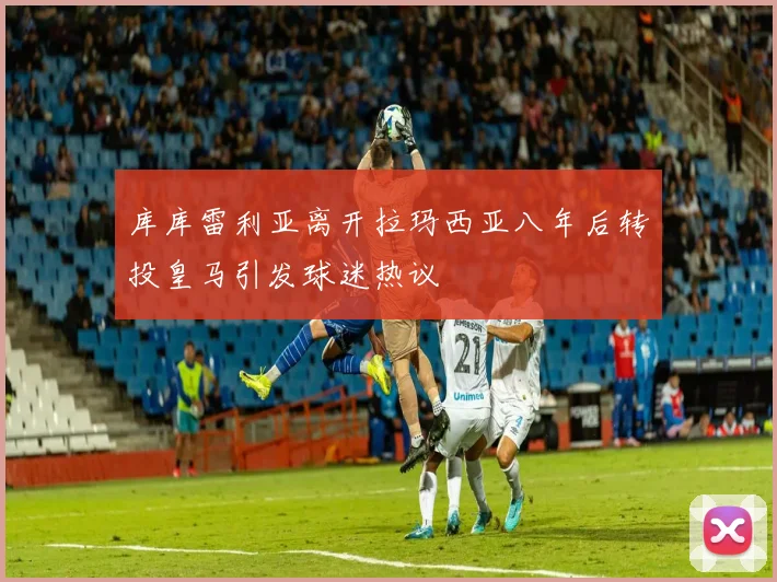 库库雷利亚离开拉玛西亚八年后转投皇马引发球迷热议