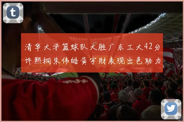 清华大学篮球队大胜广东工大42分许熙桐朱伟皓黄宇财表现出色助力胜利