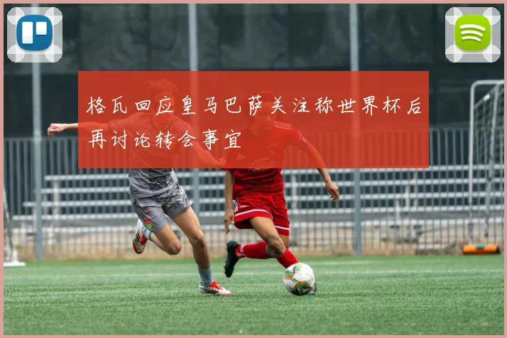 格瓦回应皇马巴萨关注称世界杯后再讨论转会事宜