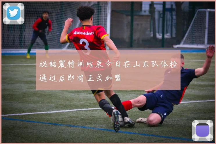 祝铭震特训结束今日在山东队体检通过后即将正式加盟