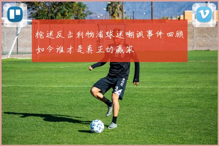 枪迷反击利物浦球迷嘲讽事件回顾如今谁才是真正的赢家