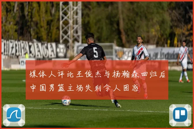媒体人评论王俊杰与杨瀚森回归后中国男篮主场失利令人困惑