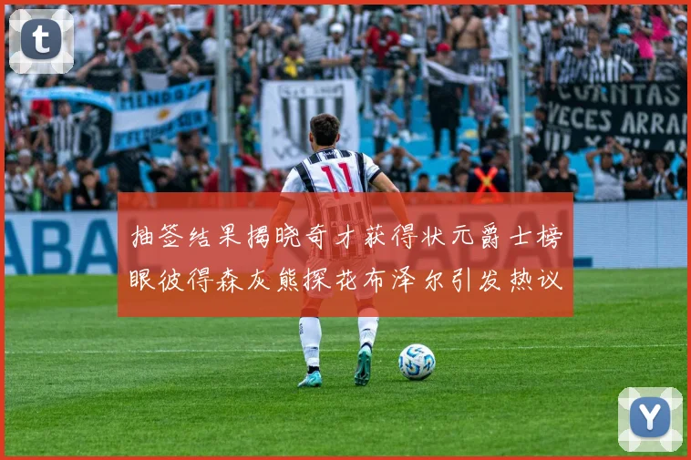 抽签结果揭晓奇才获得状元爵士榜眼彼得森灰熊探花布泽尔引发热议