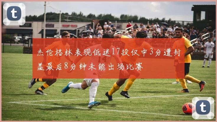 杰伦格林表现低迷17投仅中3分遭封盖最后8分钟未能出场比赛