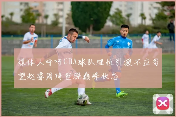 媒体人呼吁CBA球队理性引援不应寄望赵睿周琦重现巅峰状态