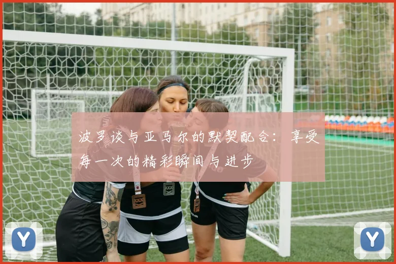 波罗谈与亚马尔的默契配合：享受每一次的精彩瞬间与进步