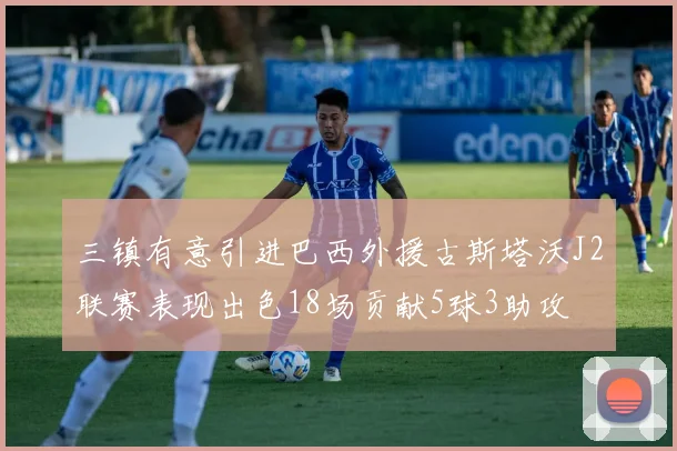 三镇有意引进巴西外援古斯塔沃J2联赛表现出色18场贡献5球3助攻